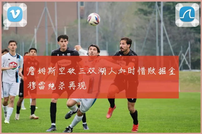 詹姆斯空砍三双湖人加时惜败掘金穆雷绝杀再现