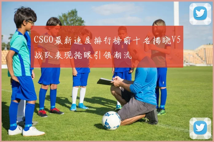 CSGO最新速度排行榜前十名揭晓V5战队表现抢眼引领潮流