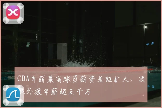 CBA年薪最高球员薪资差距扩大,顶级外援年薪超五千万