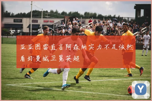 亚亚图雷直言阿森纳实力不足依然看好曼城卫冕英超
