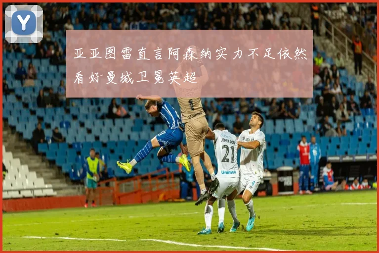 亚亚图雷直言阿森纳实力不足依然看好曼城卫冕英超