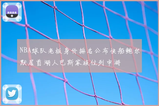 NBA球队老板身价排名公布快船鲍尔默居首湖人巴斯家族位列中游